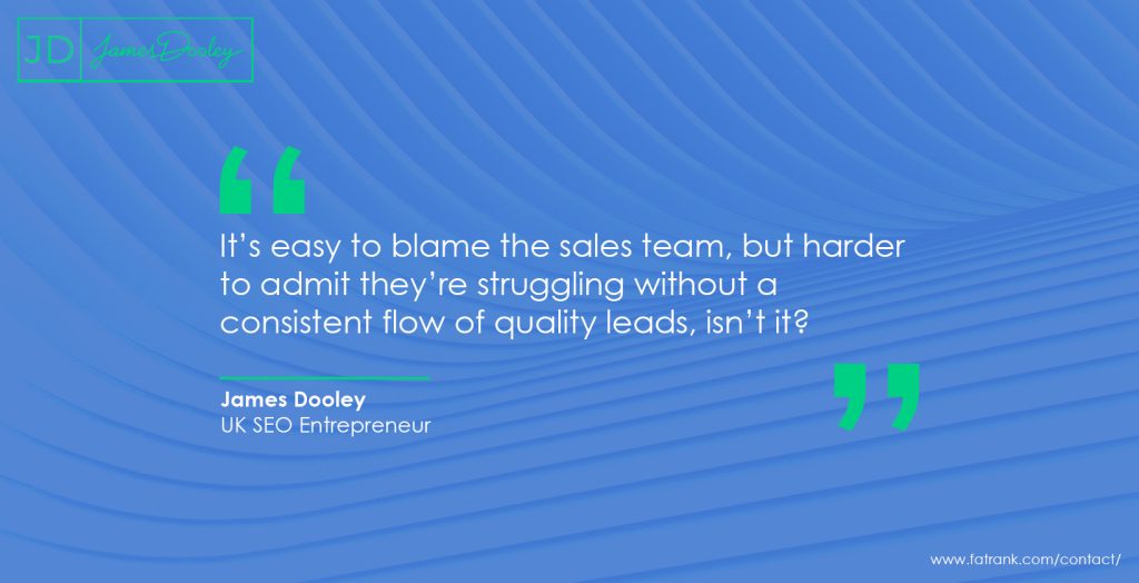 James Dooley Entrepreneur It’s easy to blame the sales team, but harder to admit they’re struggling without a consistent flow of quality leads, isn’t it?